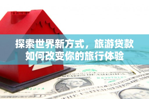 芦竹探索世界新方式，旅游贷款如何改变你的旅行体验