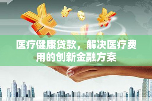 芦竹医疗健康贷款，解决医疗费用的创新金融方案